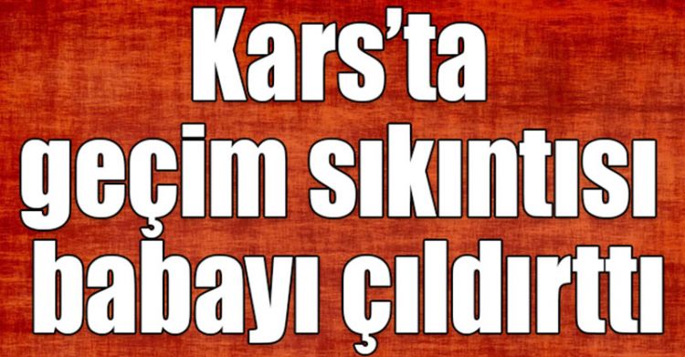 Kars’ta geçim sıkıntısı babayı çıldırttı